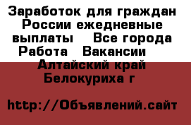 Заработок для граждан России.ежедневные выплаты. - Все города Работа » Вакансии   . Алтайский край,Белокуриха г.